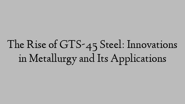 The Rise of GTS-45 Steel: Innovations in Metallurgy and Its Applications