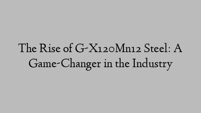 The Rise of G-X120Mn12 Steel: A Game-Changer in the Industry