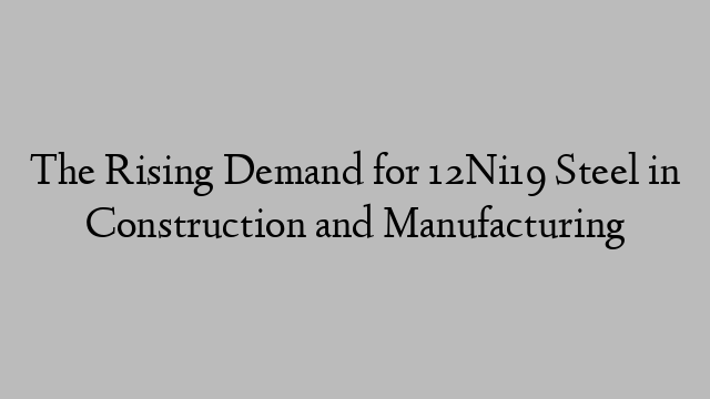 The Rising Demand for 12Ni19 Steel in Construction and Manufacturing