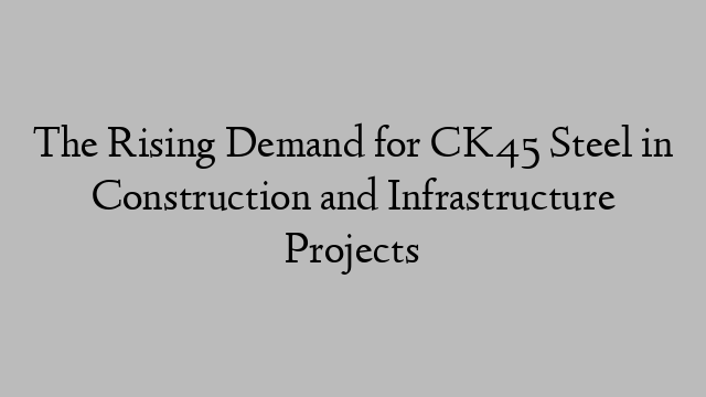 The Rising Demand for CK45 Steel in Construction and Infrastructure Projects