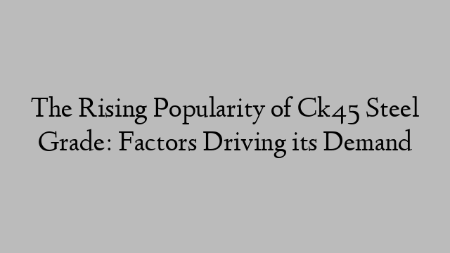 The Rising Popularity of Ck45 Steel Grade: Factors Driving its Demand