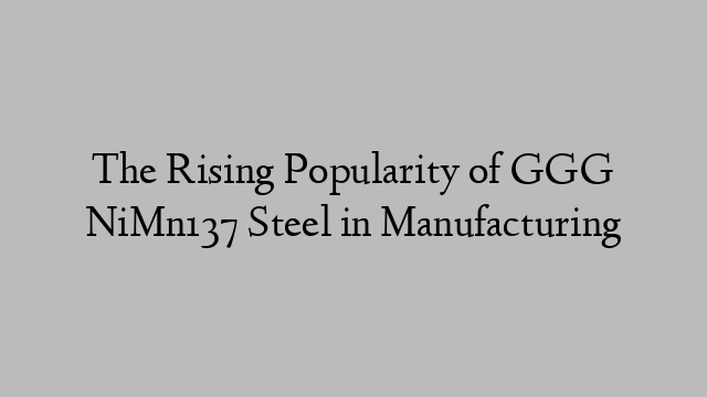 The Rising Popularity of GGG NiMn137 Steel in Manufacturing