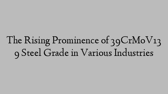 The Rising Prominence of 39CrMoV13 9 Steel Grade in Various Industries