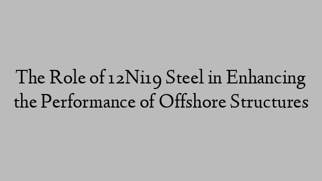 The Role of 12Ni19 Steel in Enhancing the Performance of Offshore Structures