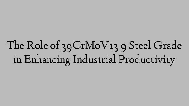 The Role of 39CrMoV13 9 Steel Grade in Enhancing Industrial Productivity