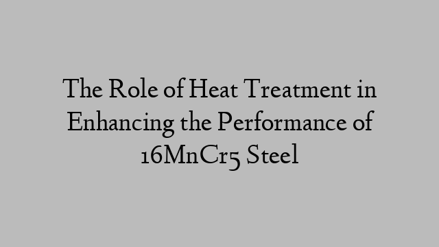 The Role of Heat Treatment in Enhancing the Performance of 16MnCr5 Steel