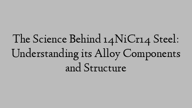 The Science Behind 14NiCr14 Steel: Understanding its Alloy Components and Structure