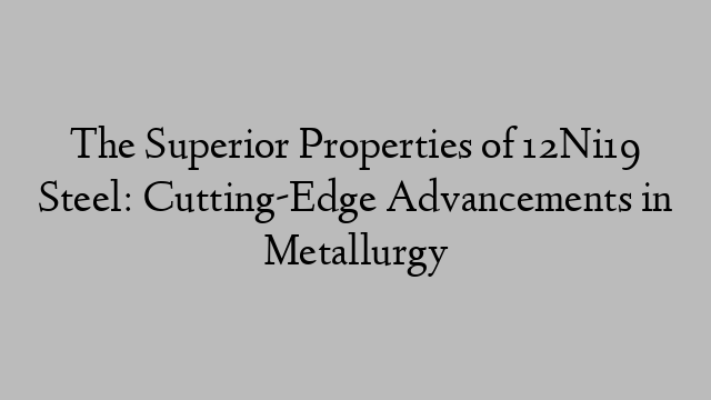 The Superior Properties of 12Ni19 Steel: Cutting-Edge Advancements in Metallurgy