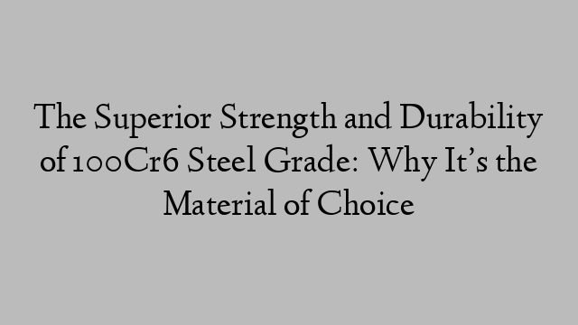 The Superior Strength and Durability of 100Cr6 Steel Grade: Why It’s the Material of Choice