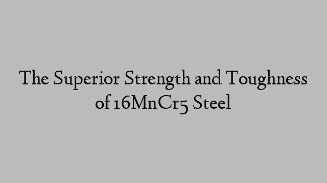 The Superior Strength and Toughness of 16MnCr5 Steel