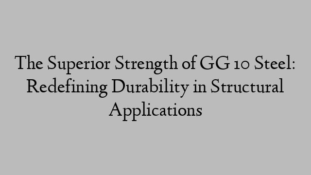 The Superior Strength of GG 10 Steel: Redefining Durability in Structural Applications