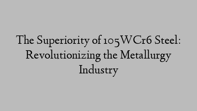 The Superiority of 105WCr6 Steel: Revolutionizing the Metallurgy Industry