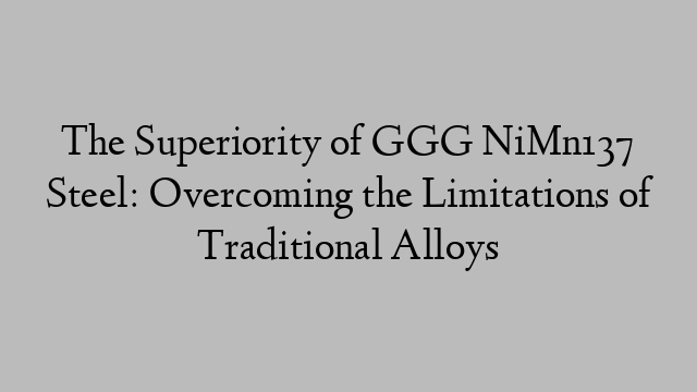 The Superiority of GGG NiMn137 Steel: Overcoming the Limitations of Traditional Alloys