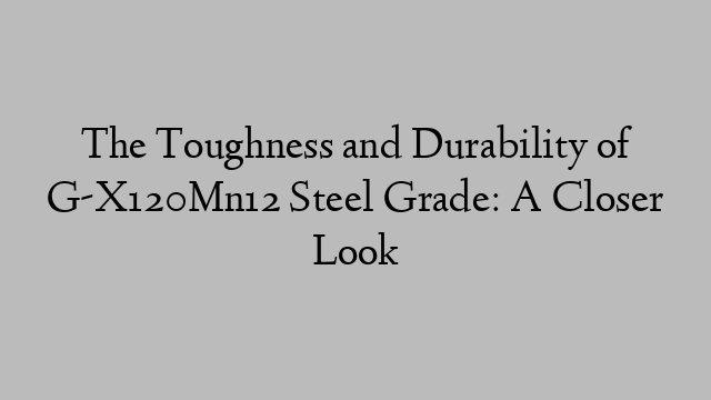 The Toughness and Durability of G-X120Mn12 Steel Grade: A Closer Look