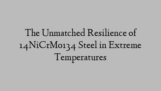 The Unmatched Resilience of 14NiCrMo134 Steel in Extreme Temperatures