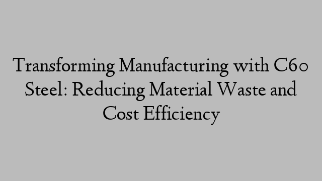 Transforming Manufacturing with C60 Steel: Reducing Material Waste and Cost Efficiency