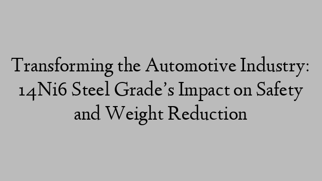 Transforming the Automotive Industry: 14Ni6 Steel Grade’s Impact on Safety and Weight Reduction