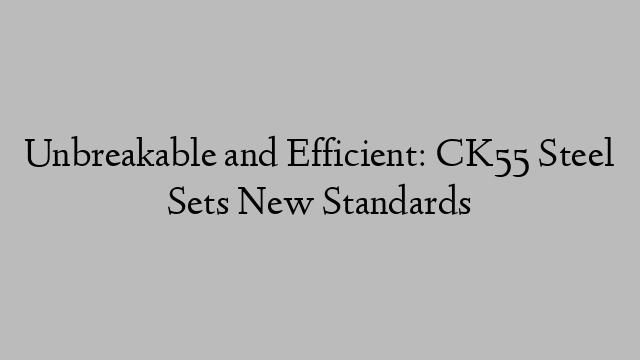 Unbreakable and Efficient: CK55 Steel Sets New Standards