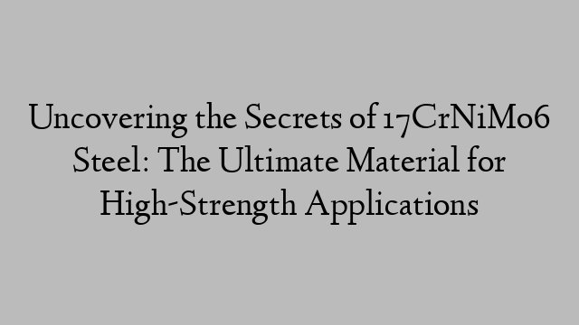 Uncovering the Secrets of 17CrNiMo6 Steel: The Ultimate Material for High-Strength Applications