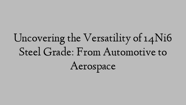 Uncovering the Versatility of 14Ni6 Steel Grade: From Automotive to Aerospace