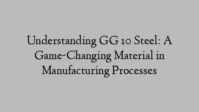 Understanding GG 10 Steel: A Game-Changing Material in Manufacturing Processes