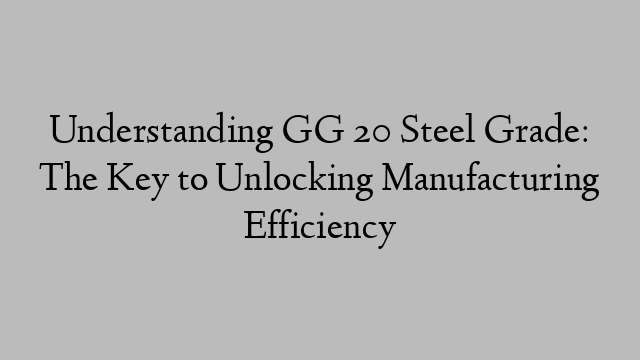 Understanding GG 20 Steel Grade: The Key to Unlocking Manufacturing Efficiency