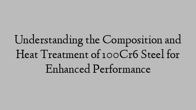 Understanding the Composition and Heat Treatment of 100Cr6 Steel for Enhanced Performance