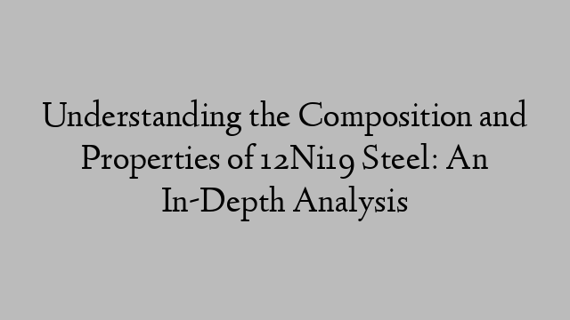 Understanding the Composition and Properties of 12Ni19 Steel: An In-Depth Analysis