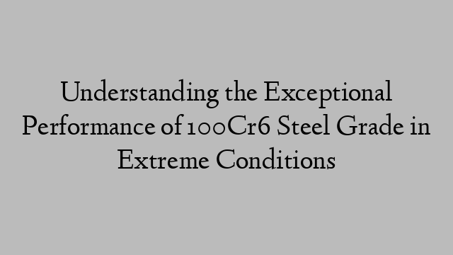 Understanding the Exceptional Performance of 100Cr6 Steel Grade in Extreme Conditions