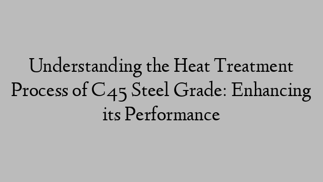 Understanding the Heat Treatment Process of C45 Steel Grade: Enhancing its Performance