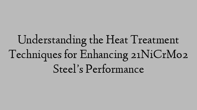 Understanding the Heat Treatment Techniques for Enhancing 21NiCrMo2 Steel’s Performance