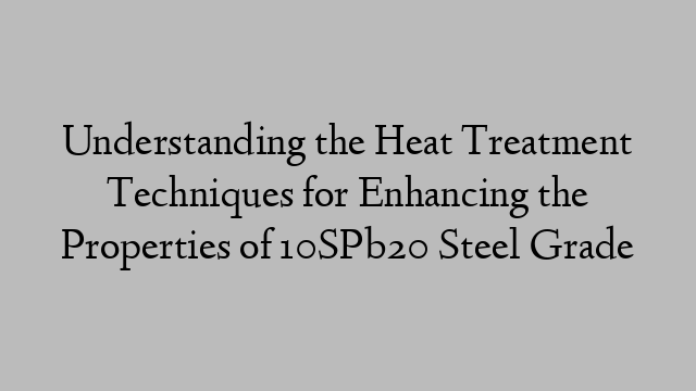 Understanding the Heat Treatment Techniques for Enhancing the Properties of 10SPb20 Steel Grade