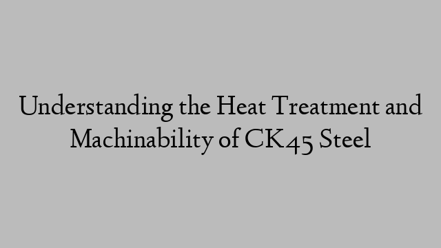 Understanding the Heat Treatment and Machinability of CK45 Steel