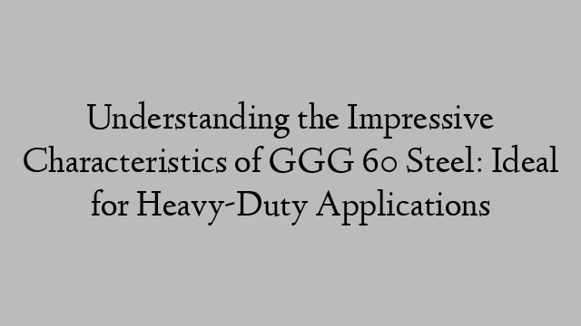 Understanding the Impressive Characteristics of GGG 60 Steel: Ideal for Heavy-Duty Applications