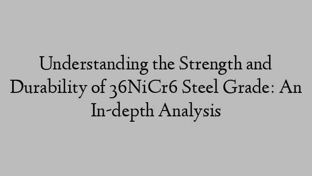 Understanding the Strength and Durability of 36NiCr6 Steel Grade: An In-depth Analysis