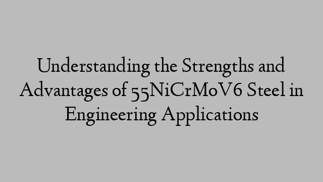 Understanding the Strengths and Advantages of 55NiCrMoV6 Steel in Engineering Applications