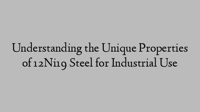 Understanding the Unique Properties of 12Ni19 Steel for Industrial Use