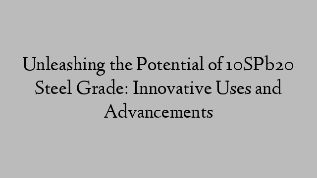 Unleashing the Potential of 10SPb20 Steel Grade: Innovative Uses and Advancements