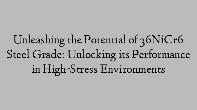 Unleashing the Potential of 36NiCr6 Steel Grade: Unlocking its Performance in High-Stress Environments