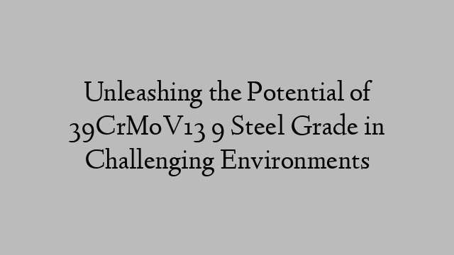 Unleashing the Potential of 39CrMoV13 9 Steel Grade in Challenging Environments