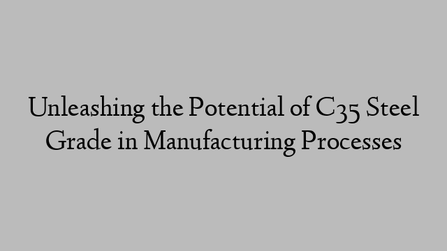 Unleashing the Potential of C35 Steel Grade in Manufacturing Processes