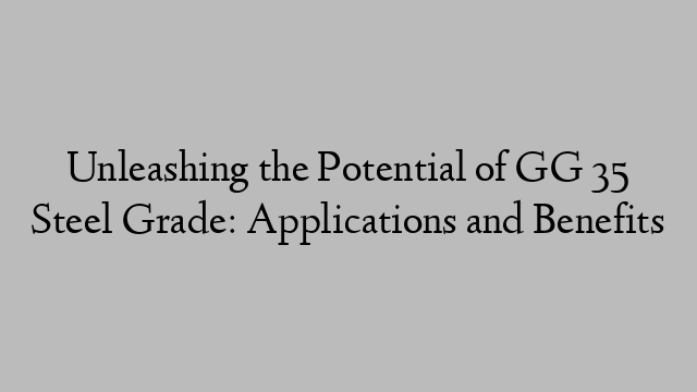 Unleashing the Potential of GG 35 Steel Grade: Applications and Benefits