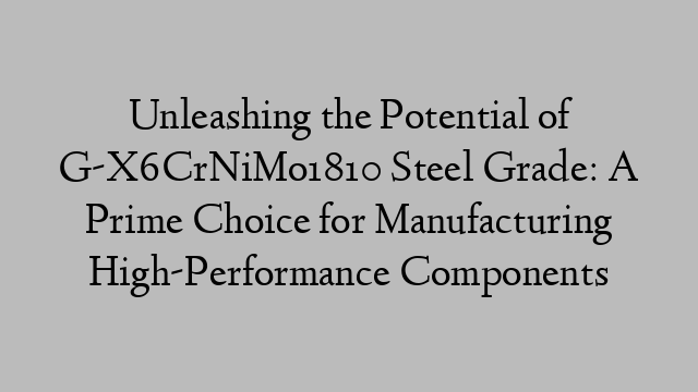 Unleashing the Potential of G-X6CrNiMo1810 Steel Grade: A Prime Choice for Manufacturing High-Performance Components