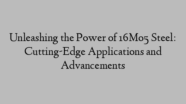 Unleashing the Power of 16Mo5 Steel: Cutting-Edge Applications and Advancements