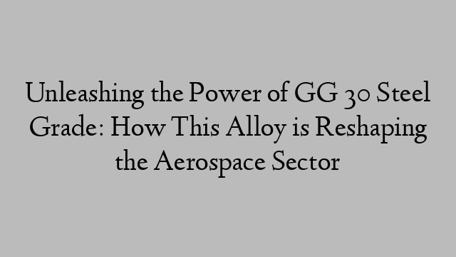 Unleashing the Power of GG 30 Steel Grade: How This Alloy is Reshaping the Aerospace Sector