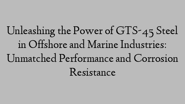 Unleashing the Power of GTS-45 Steel in Offshore and Marine Industries: Unmatched Performance and Corrosion Resistance