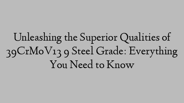 Unleashing the Superior Qualities of 39CrMoV13 9 Steel Grade: Everything You Need to Know