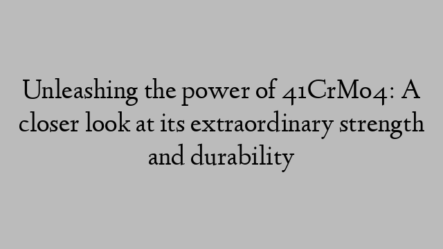 Unleashing the power of 41CrMo4: A closer look at its extraordinary strength and durability