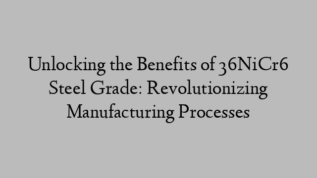 Unlocking the Benefits of 36NiCr6 Steel Grade: Revolutionizing Manufacturing Processes