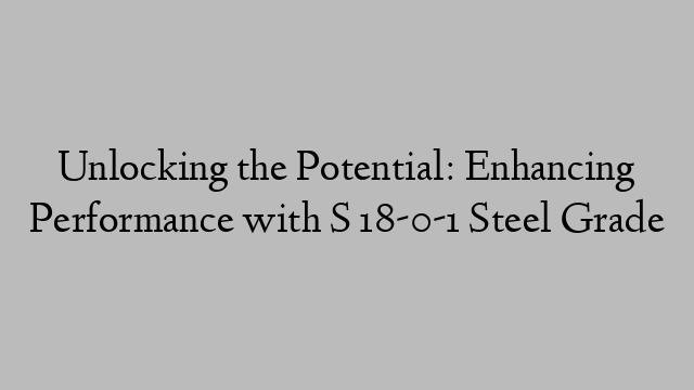 Unlocking the Potential: Enhancing Performance with S 18-0-1 Steel Grade